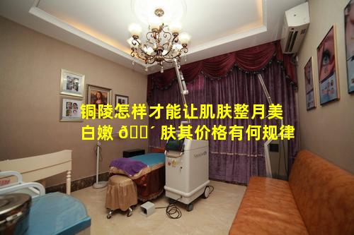 铜陵怎样才能让肌肤整月美白嫩 🐴 肤其价格有何规律